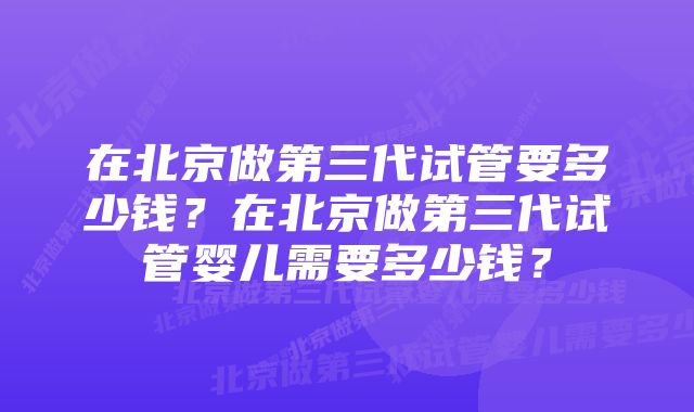 在北京做第三代试管要多少钱?在北京做第三代试管婴儿需要多少钱?