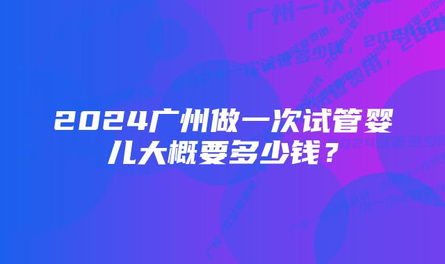2024广州做一次试管婴儿大概要多少钱?