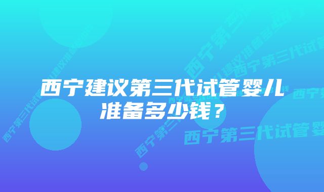 西宁建议第三代试管婴儿准备多少钱?
