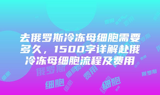 去俄罗斯冷冻母细胞需要多久,1500字详解赴俄冷冻母细胞流程及费用