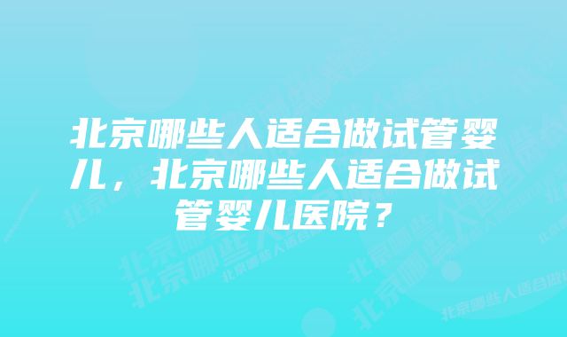 北京哪些人适合做试管婴儿，北京哪些人适合做试管婴儿医院？