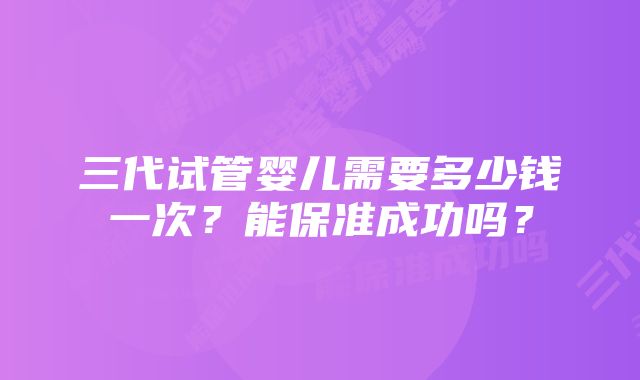 三代试管婴儿需要多少钱一次?能保准成功吗?