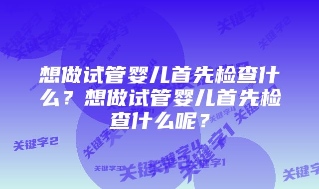 想做试管婴儿首先检查什么?想做试管婴儿首先检查什么呢?