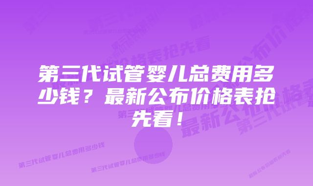 第三代试管婴儿总费用多少钱?最新公布价格表抢先看!