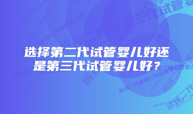 选择第二代试管婴儿好还是第三代试管婴儿好？