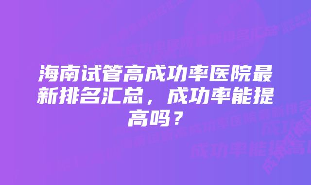 海南试管高成功率医院最新排名汇总,成功率能提高吗?
