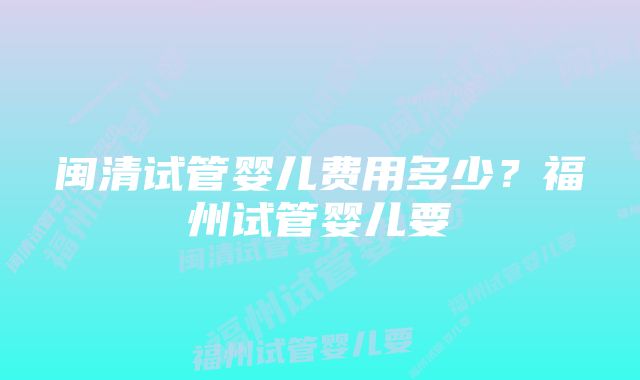 闽清试管婴儿费用多少?福州试管婴儿要
