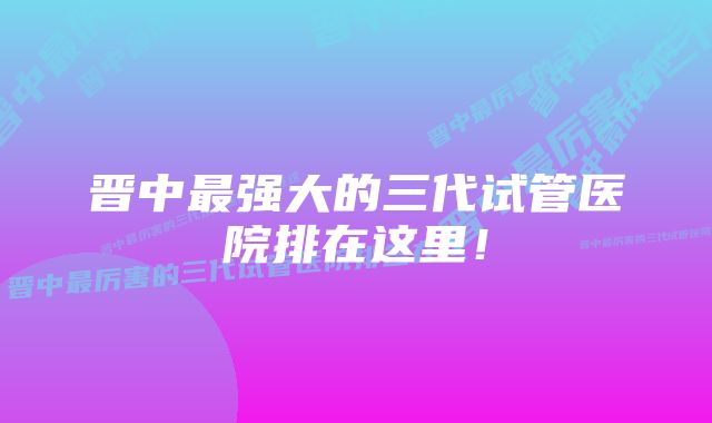 晋中最强大的三代试管医院排在这里!
