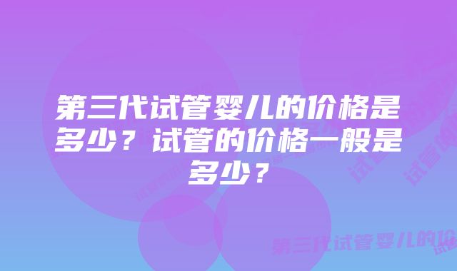 第三代试管婴儿的价格是多少?试管的价格一般是多少?