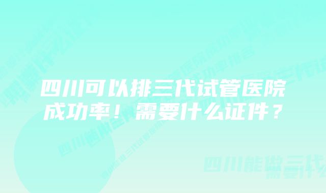 四川可以排三代试管医院成功率!需要什么证件?