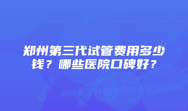 郑州第三代试管费用多少钱?哪些医院口碑好?