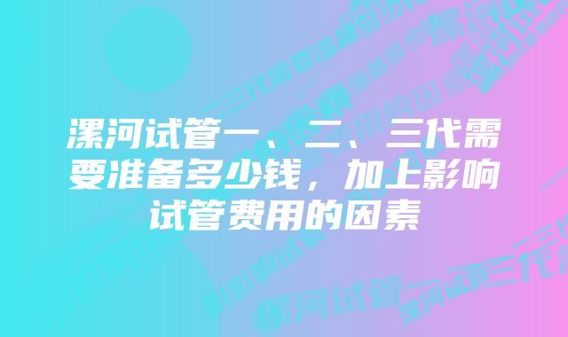 漯河试管一、二、三代需要准备多少钱,加上影响试管费用的因素