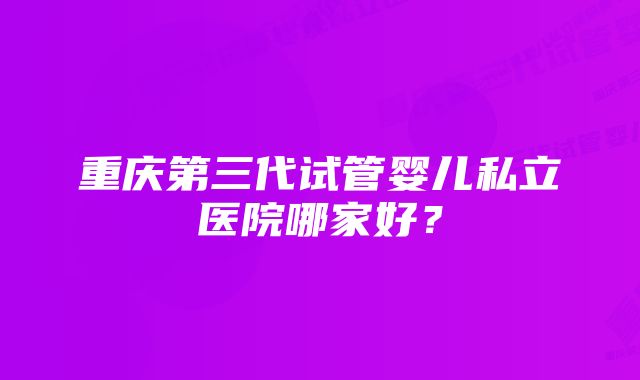 重庆第三代试管婴儿私立医院哪家好?