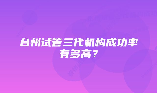 台州试管三代机构成功率有多高?