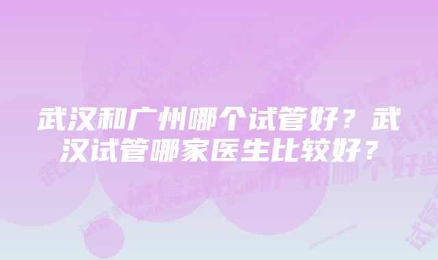 武汉和广州哪个试管好?武汉试管哪家医生比较好?
