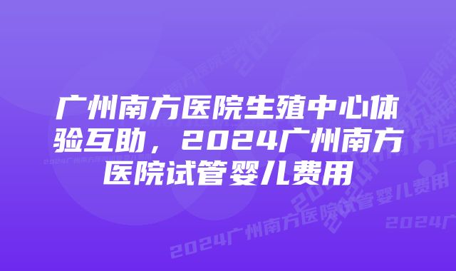 广州南方医院生殖中心体验互助，2024广州南方医院试管婴儿费用