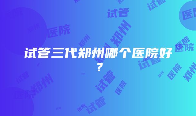 试管三代郑州哪个医院好?