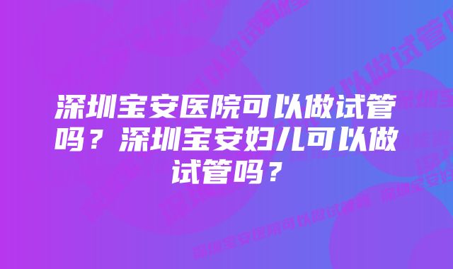 深圳宝安医院可以做试管吗?深圳宝安妇儿可以做试管吗?
