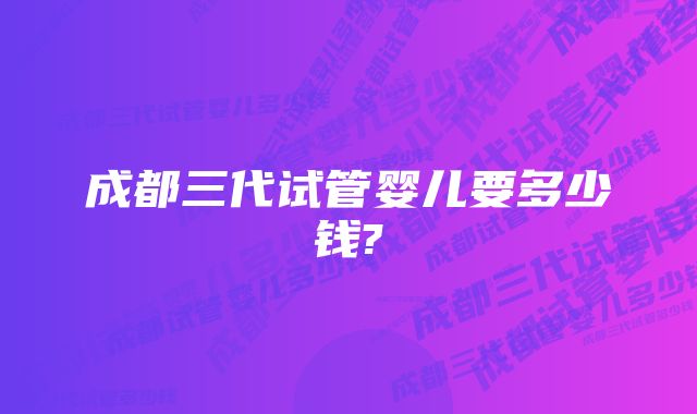 成都三代试管婴儿要多少钱?