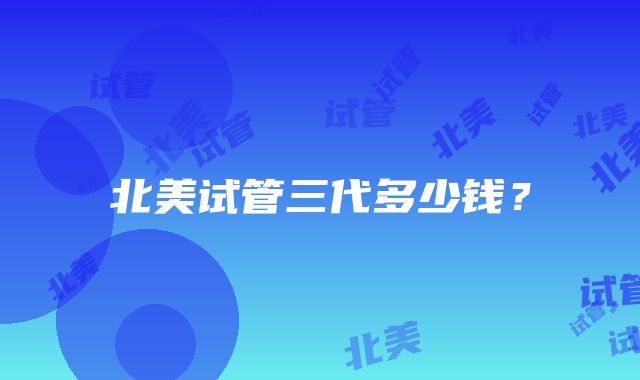 北美试管三代多少钱?