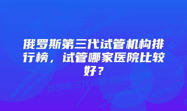 俄罗斯第三代试管机构排行榜,试管哪家医院比较好?
