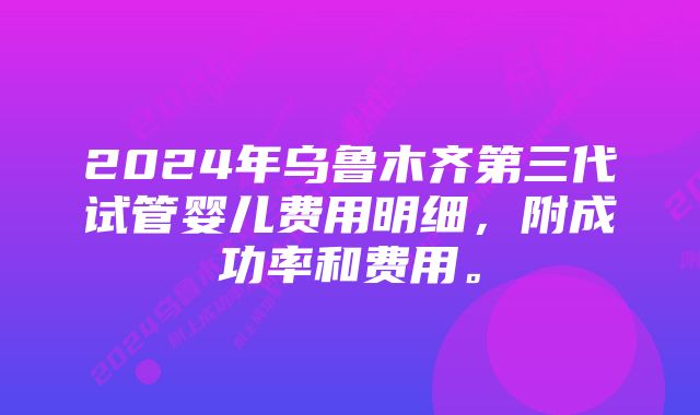2024年乌鲁木齐第三代试管婴儿费用明细,附成功率和费用。