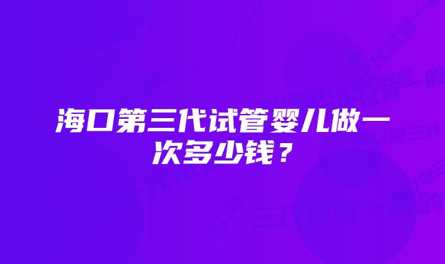 海口第三代试管婴儿做一次多少钱?