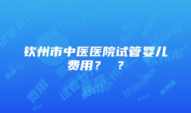 钦州市中医医院试管婴儿费用? ?