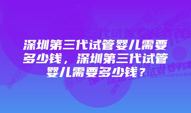 深圳第三代试管婴儿需要多少钱,深圳第三代试管婴儿需要多少钱?