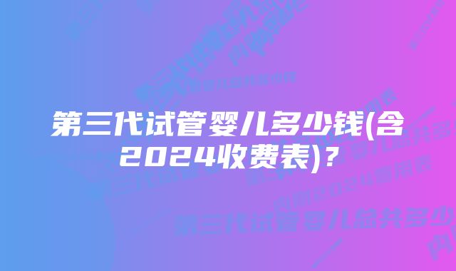 第三代试管婴儿多少钱(含2024收费表)?