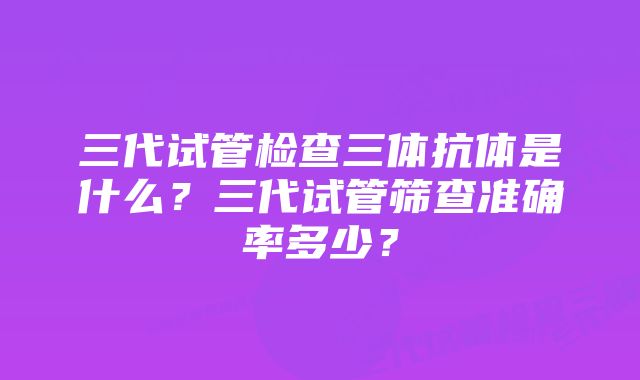 三代试管检查三体抗体是什么?三代试管筛查准确率多少?