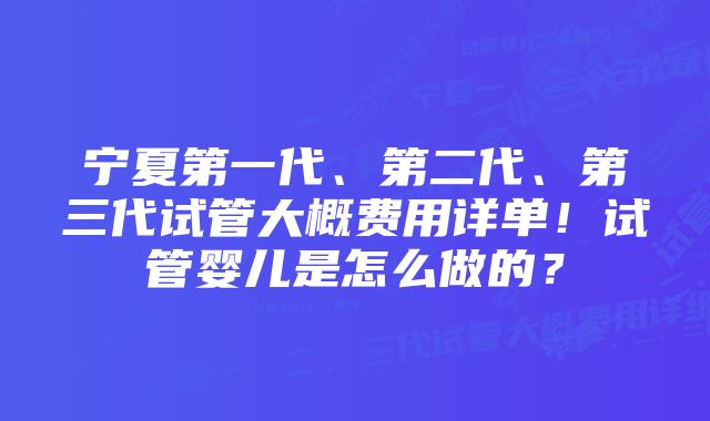 宁夏第一代、第二代、第三代试管大概费用详单!试管婴儿是怎么做的?