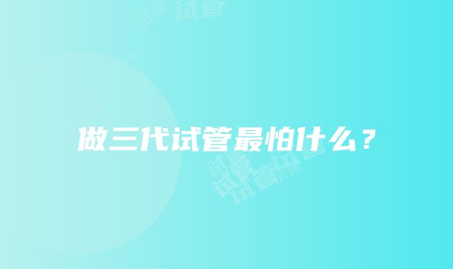 做三代试管最怕什么?