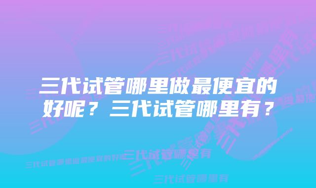 三代试管哪里做最便宜的好呢?三代试管哪里有?