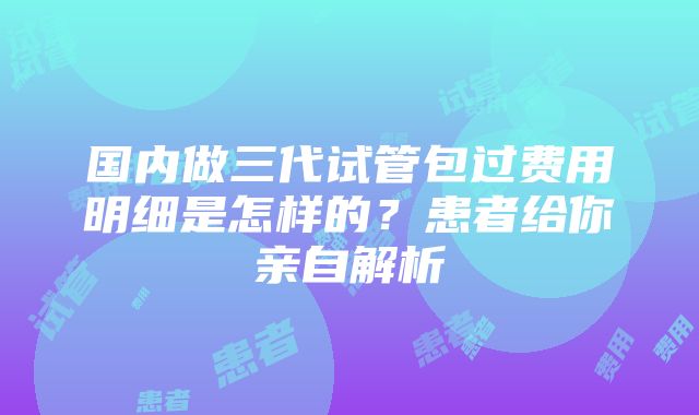 国内做三代试管包过费用明细是怎样的?患者给你亲自解析