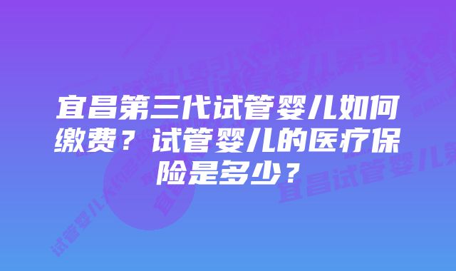 宜昌第三代试管婴儿如何缴费?试管婴儿的医疗保险是多少?