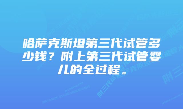 哈萨克斯坦第三代试管多少钱?附上第三代试管婴儿的全过程。