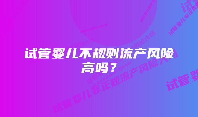 试管婴儿不规则流产风险高吗?
