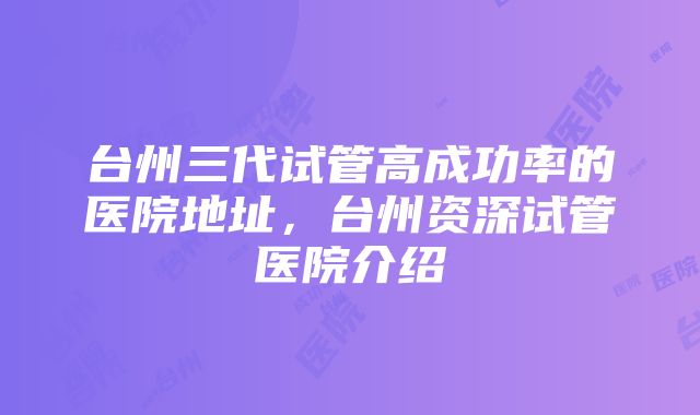 台州三代试管高成功率的医院地址,台州资深试管医院介绍