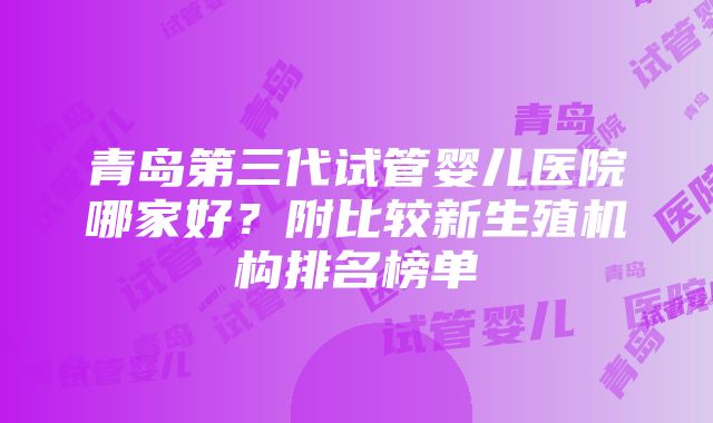 青岛第三代试管婴儿医院哪家好?附比较新生殖机构排名榜单