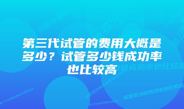 第三代试管的费用大概是多少?试管多少钱成功率也比较高