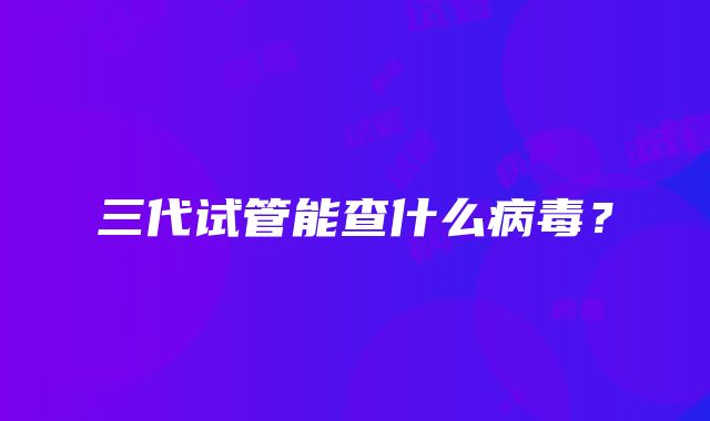 三代试管能查什么病毒?