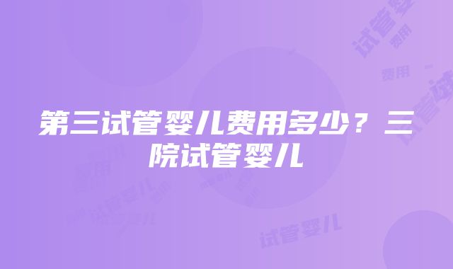 第三试管婴儿费用多少?三院试管婴儿