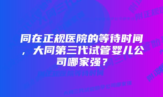 同在正规医院的等待时间,大同第三代试管婴儿公司哪家强?