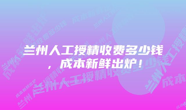 兰州人工授精收费多少钱,成本新鲜出炉!