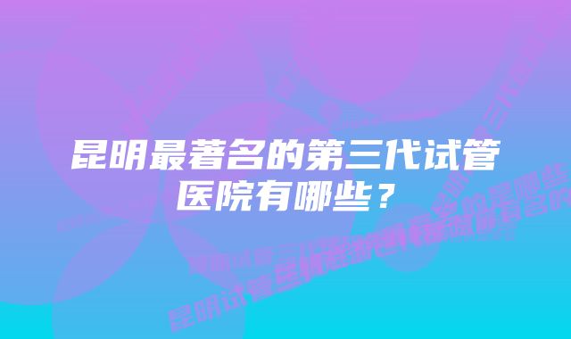 昆明最著名的第三代试管医院有哪些?