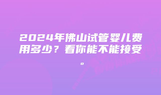 2024年佛山试管婴儿费用多少?看你能不能接受。