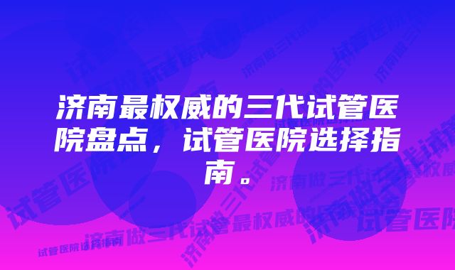 济南最权威的三代试管医院盘点,试管医院选择指南。