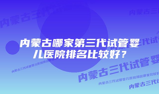 内蒙古哪家第三代试管婴儿医院排名比较好?