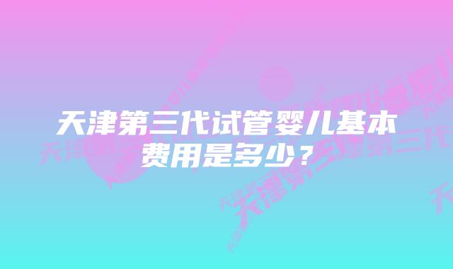 天津第三代试管婴儿基本费用是多少?